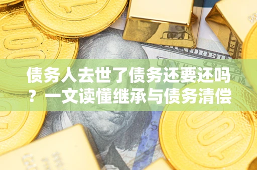 武汉债务人去世了债务还要还吗？一文读懂继承与债务清偿